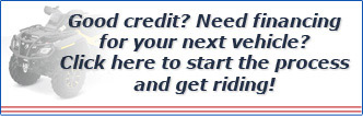 Good credit? Need financing for your next vehicle? Click here to start the process and get riding! Good credit? Need financing for your next vehicle? Click here to start the process and get riding!